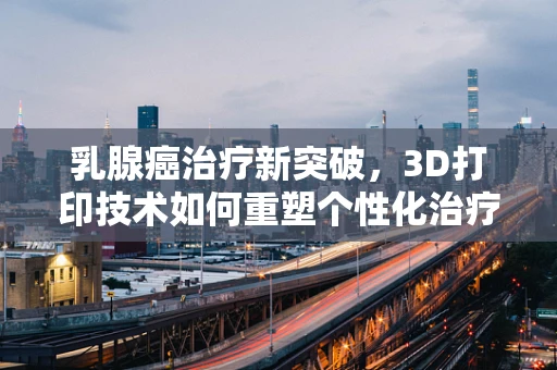 乳腺癌治疗新突破，3D打印技术如何重塑个性化治疗方案？