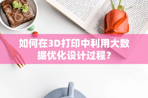 如何在3D打印中利用大数据优化设计过程？