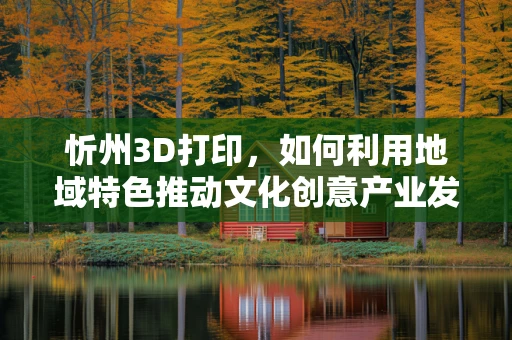 忻州3D打印，如何利用地域特色推动文化创意产业发展？