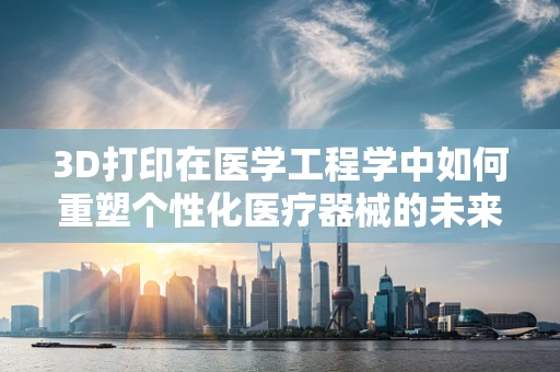 3D打印在医学工程学中如何重塑个性化医疗器械的未来？