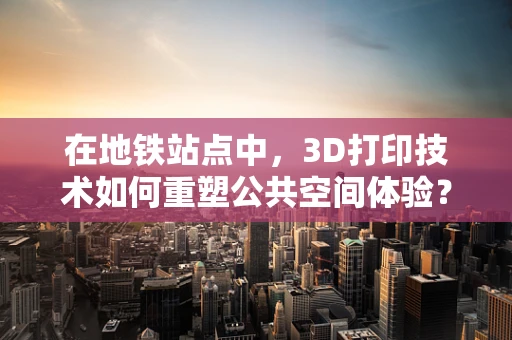 在地铁站点中，3D打印技术如何重塑公共空间体验？