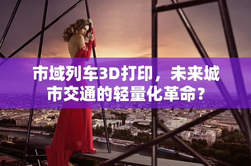 市域列车3D打印，未来城市交通的轻量化革命？