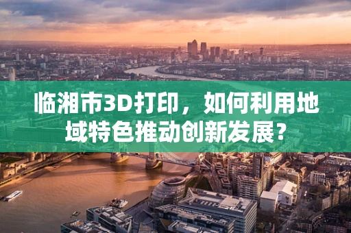 临湘市3D打印，如何利用地域特色推动创新发展？