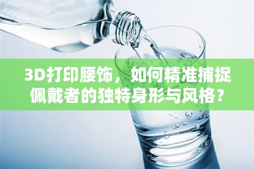 3D打印腰饰，如何精准捕捉佩戴者的独特身形与风格？