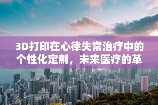 3D打印在心律失常治疗中的个性化定制，未来医疗的革新之路？