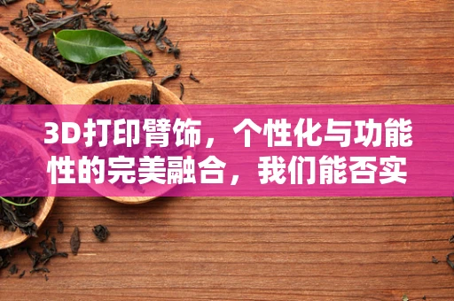 3D打印臂饰，个性化与功能性的完美融合，我们能否实现独一无二的定制？