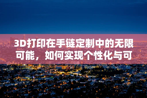 3D打印在手链定制中的无限可能，如何实现个性化与可持续性的完美融合？