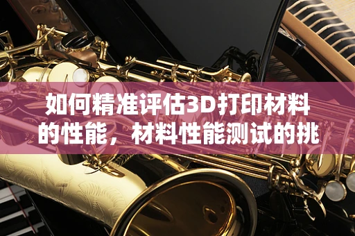 如何精准评估3D打印材料的性能，材料性能测试的挑战与解决方案