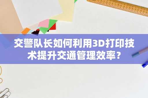 交警队长如何利用3D打印技术提升交通管理效率？