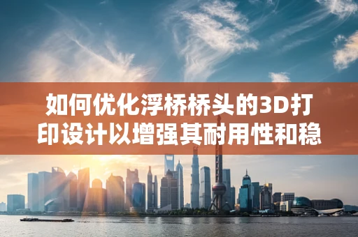如何优化浮桥桥头的3D打印设计以增强其耐用性和稳定性？
