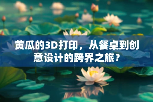 黄瓜的3D打印，从餐桌到创意设计的跨界之旅？