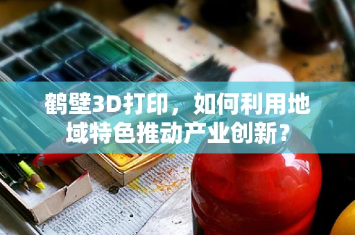 鹤壁3D打印，如何利用地域特色推动产业创新？