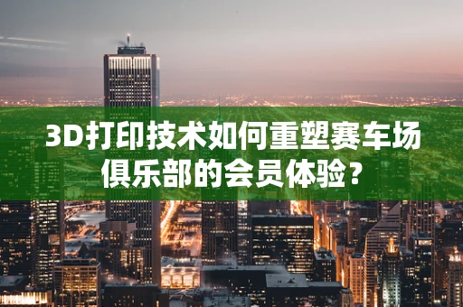 3D打印技术如何重塑赛车场俱乐部的会员体验？