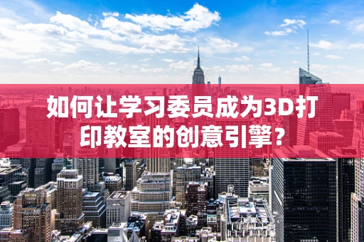 如何让学习委员成为3D打印教室的创意引擎？