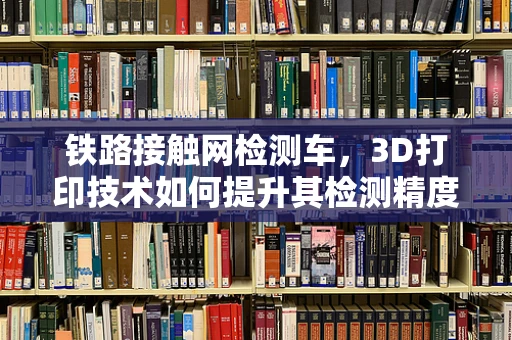 铁路接触网检测车，3D打印技术如何提升其检测精度与效率？
