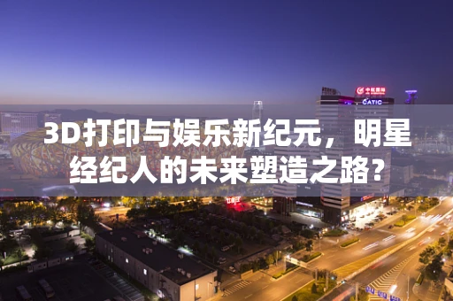 3D打印与娱乐新纪元，明星经纪人的未来塑造之路？