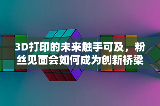 3D打印的未来触手可及，粉丝见面会如何成为创新桥梁？