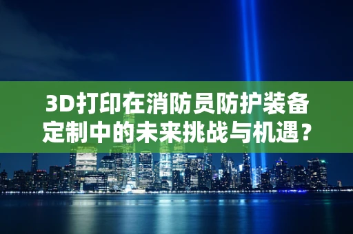 3D打印在消防员防护装备定制中的未来挑战与机遇？