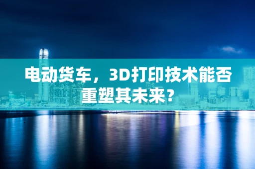 电动货车，3D打印技术能否重塑其未来？