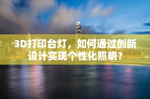 3D打印台灯，如何通过创新设计实现个性化照明？