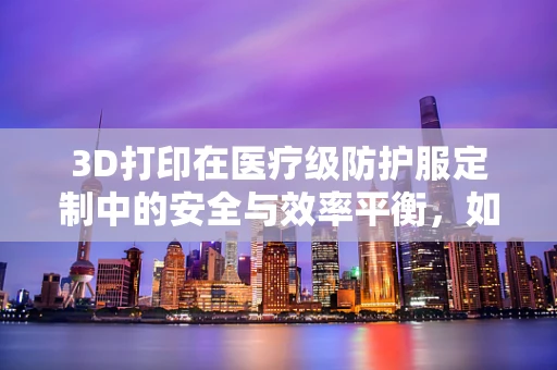3D打印在医疗级防护服定制中的安全与效率平衡，如何实现？