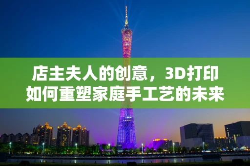 店主夫人的创意，3D打印如何重塑家庭手工艺的未来？