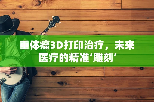 垂体瘤3D打印治疗，未来医疗的精准‘雕刻’