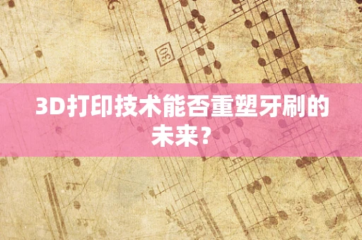 3D打印技术能否重塑牙刷的未来？
