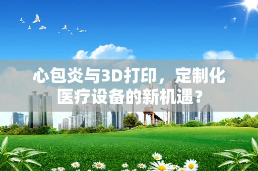 心包炎与3D打印，定制化医疗设备的新机遇？