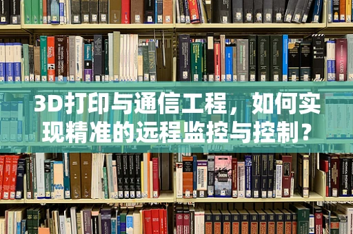3D打印与通信工程，如何实现精准的远程监控与控制？