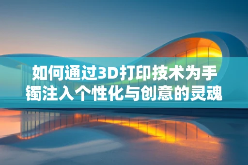 如何通过3D打印技术为手镯注入个性化与创意的灵魂？