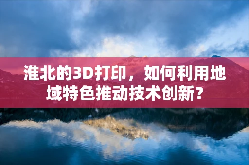 淮北的3D打印，如何利用地域特色推动技术创新？
