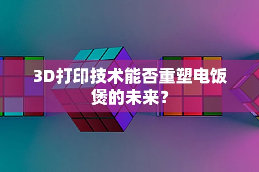 3D打印技术能否重塑电饭煲的未来？
