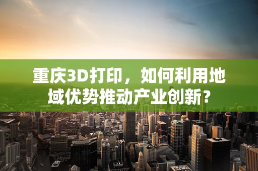 重庆3D打印，如何利用地域优势推动产业创新？