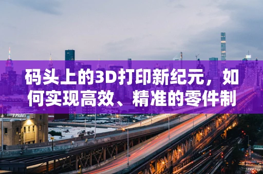 码头上的3D打印新纪元，如何实现高效、精准的零件制造？