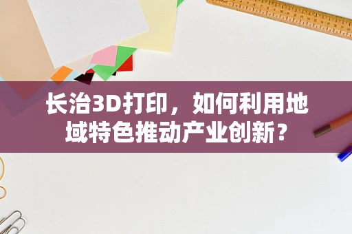 长治3D打印，如何利用地域特色推动产业创新？