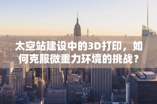 太空站建设中的3D打印，如何克服微重力环境的挑战？