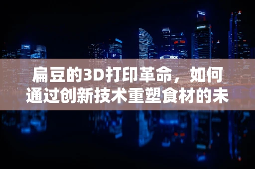 扁豆的3D打印革命，如何通过创新技术重塑食材的未来？