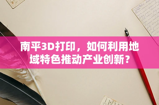 南平3D打印，如何利用地域特色推动产业创新？