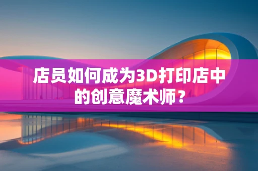 店员如何成为3D打印店中的创意魔术师？