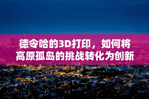 德令哈的3D打印，如何将高原孤岛的挑战转化为创新机遇？