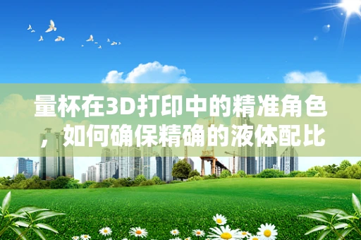 量杯在3D打印中的精准角色，如何确保精确的液体配比？