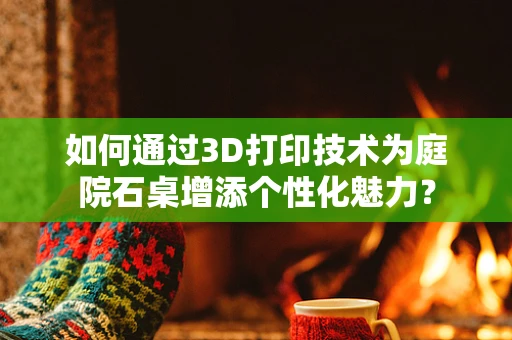 如何通过3D打印技术为庭院石桌增添个性化魅力？