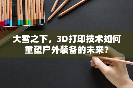 大雪之下，3D打印技术如何重塑户外装备的未来？