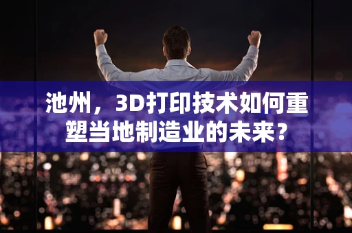 池州，3D打印技术如何重塑当地制造业的未来？