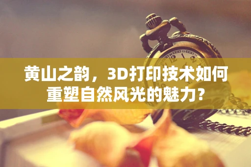 黄山之韵，3D打印技术如何重塑自然风光的魅力？