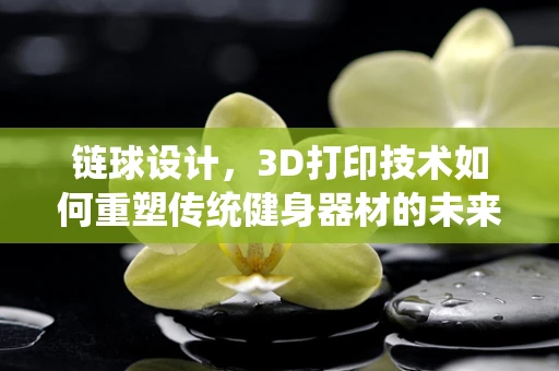 链球设计，3D打印技术如何重塑传统健身器材的未来？