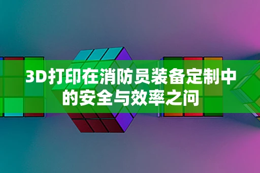 3D打印在消防员装备定制中的安全与效率之问