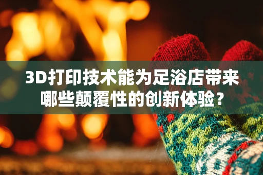 3D打印技术能为足浴店带来哪些颠覆性的创新体验？