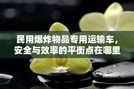 民用爆炸物品专用运输车，安全与效率的平衡点在哪里？